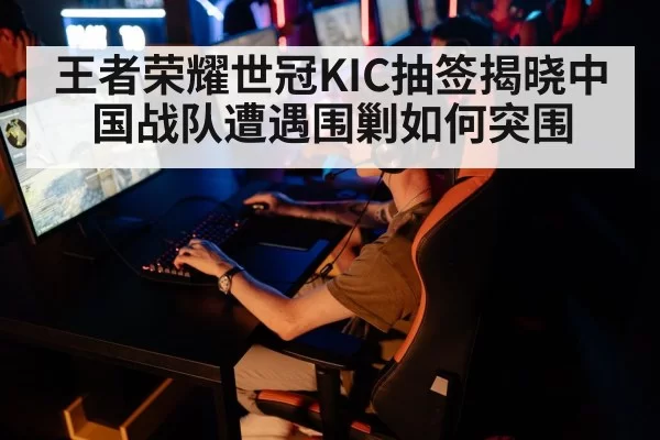 王者荣耀世冠KIC抽签揭晓中国战队遭遇围剿如何突围